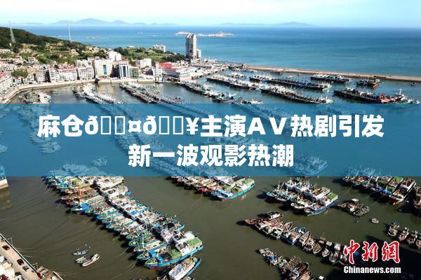 麻仓🖤🔥主演AⅤ热剧引发新一波观影热潮