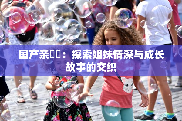 国产亲妺妺：探索姐妹情深与成长故事的交织