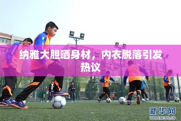 纳雅大胆晒身材，内衣脱落引发热议