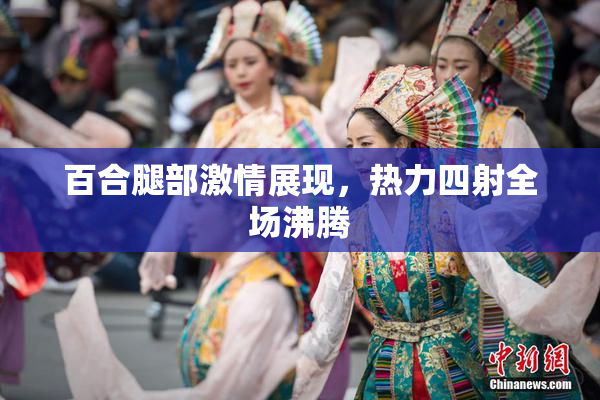 百合腿部激情展现，热力四射全场沸腾