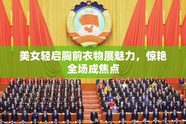 美女轻启胸前衣物展魅力，惊艳全场成焦点