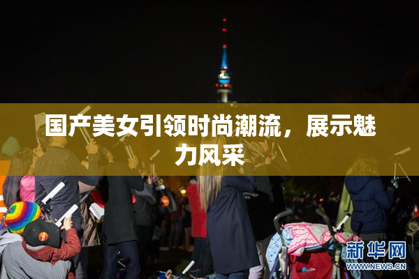 国产美女引领时尚潮流，展示魅力风采