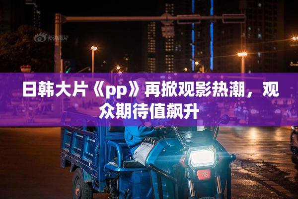 日韩大片《pp》再掀观影热潮，观众期待值飙升
