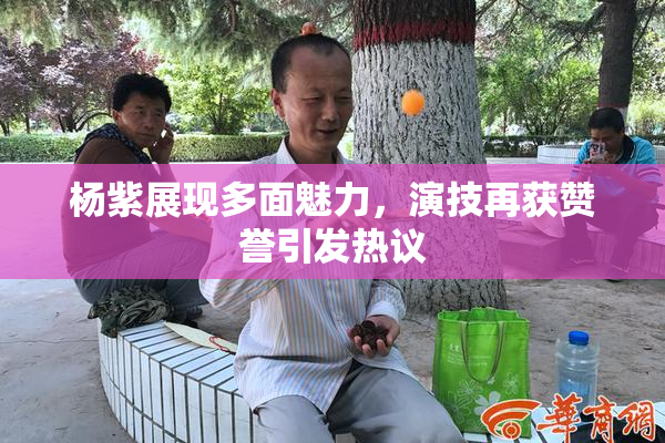 杨紫展现多面魅力，演技再获赞誉引发热议