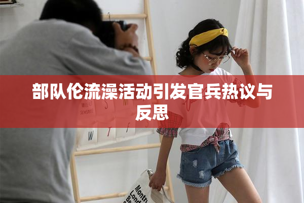 部队伦流澡活动引发官兵热议与反思