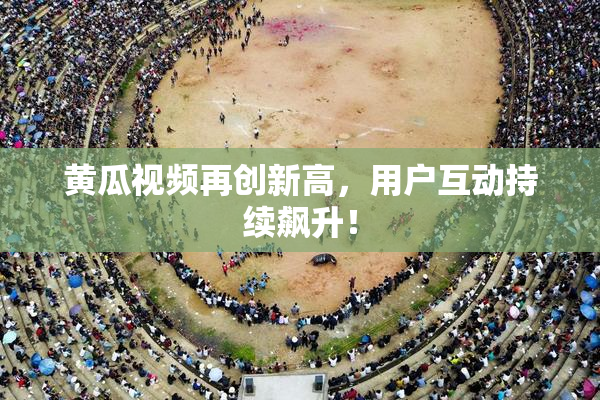 黄瓜视频再创新高，用户互动持续飙升！