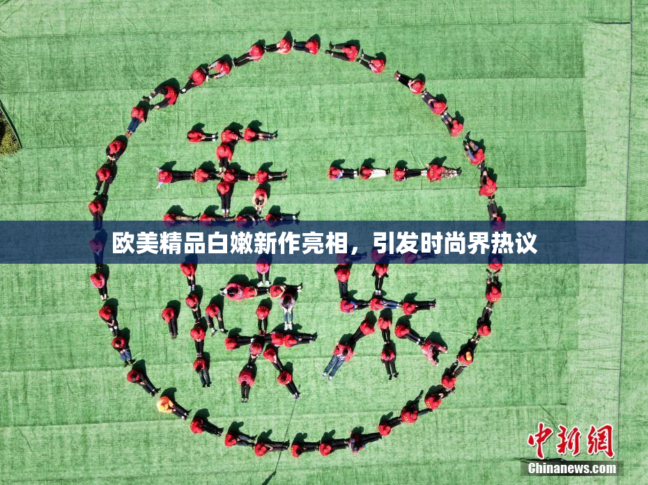 欧美精品白嫩新作亮相，引发时尚界热议