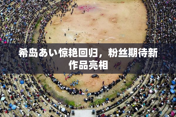 希岛あい惊艳回归，粉丝期待新作品亮相