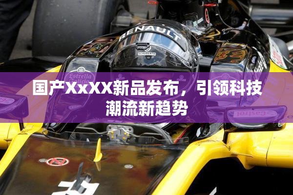 国产XxXX新品发布，引领科技潮流新趋势
