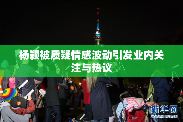 杨颖被质疑情感波动引发业内关注与热议