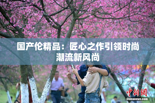 国产伦精品：匠心之作引领时尚潮流新风尚