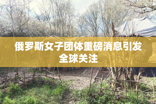 俄罗斯女子团体重磅消息引发全球关注