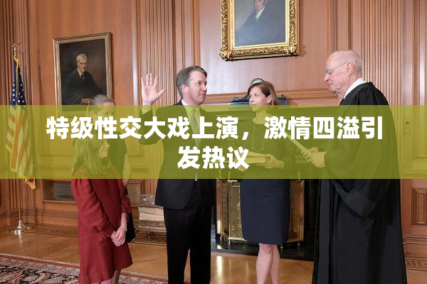 特级性交大戏上演，激情四溢引发热议