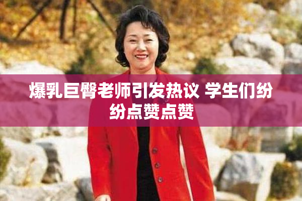 爆乳巨臀老师引发热议 学生们纷纷点赞点赞