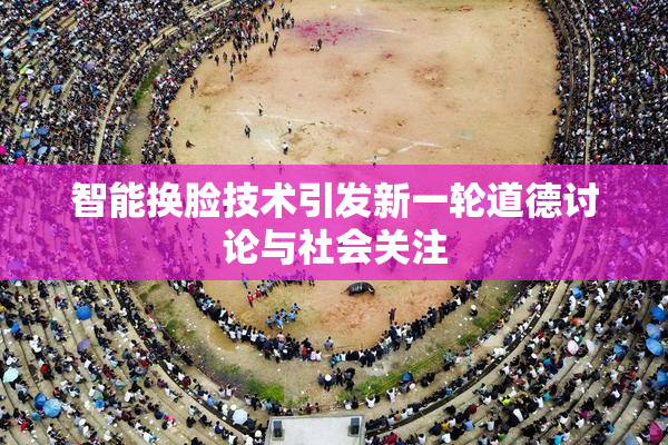 智能换脸技术引发新一轮道德讨论与社会关注
