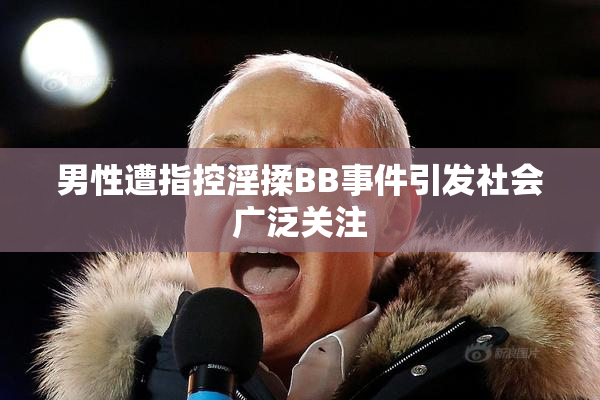 男性遭指控淫揉BB事件引发社会广泛关注