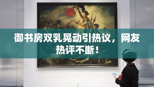御书房双乳晃动引热议，网友热评不断！