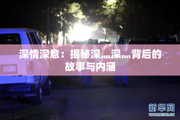 深情深意：揭秘深灬深灬背后的故事与内涵
