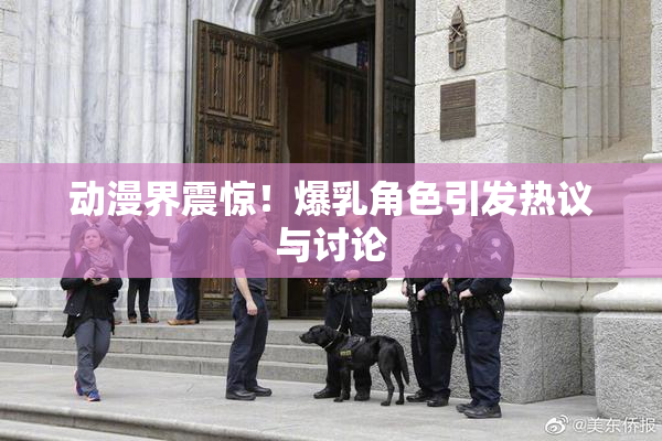 动漫界震惊！爆乳角色引发热议与讨论