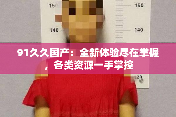 91久久国产：全新体验尽在掌握，各类资源一手掌控