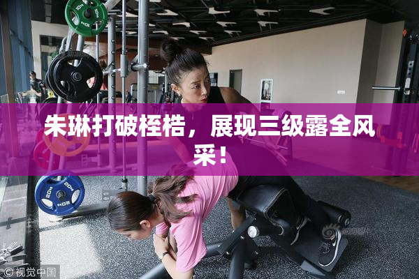 朱琳打破桎梏，展现三级露全风采！