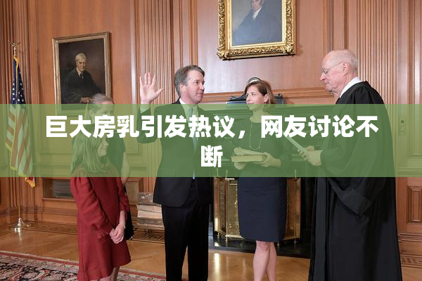 巨大房乳引发热议，网友讨论不断