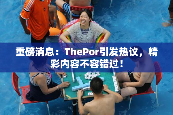 重磅消息：ThePor引发热议，精彩内容不容错过！