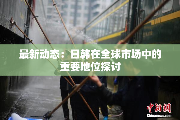 最新动态：日韩在全球市场中的重要地位探讨