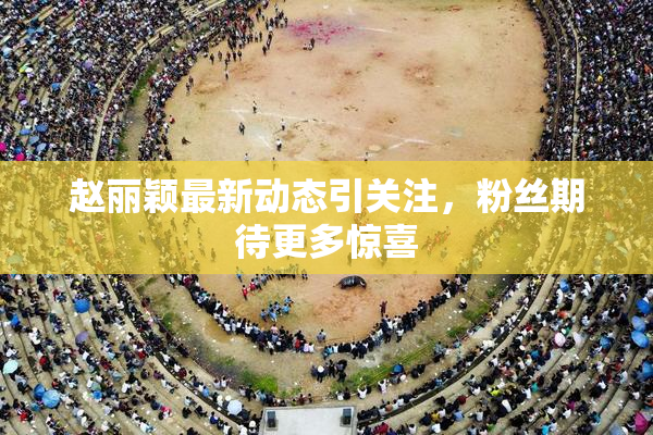 赵丽颖最新动态引关注，粉丝期待更多惊喜