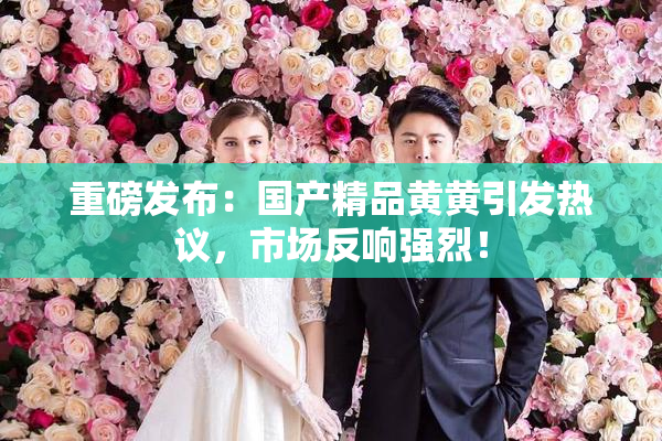 重磅发布：国产精品黄黄引发热议，市场反响强烈！