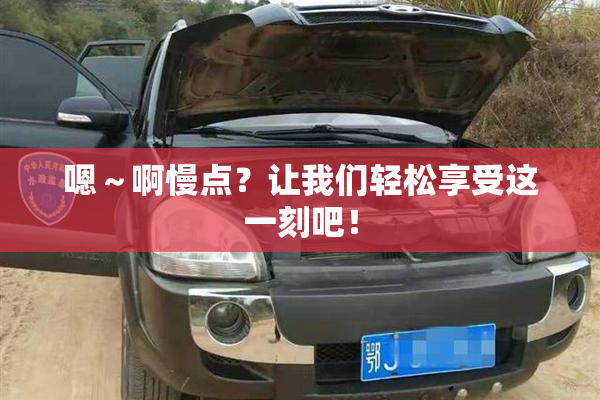 嗯～啊慢点？让我们轻松享受这一刻吧！