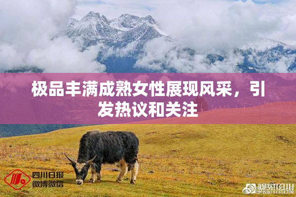 极品丰满成熟女性展现风采，引发热议和关注