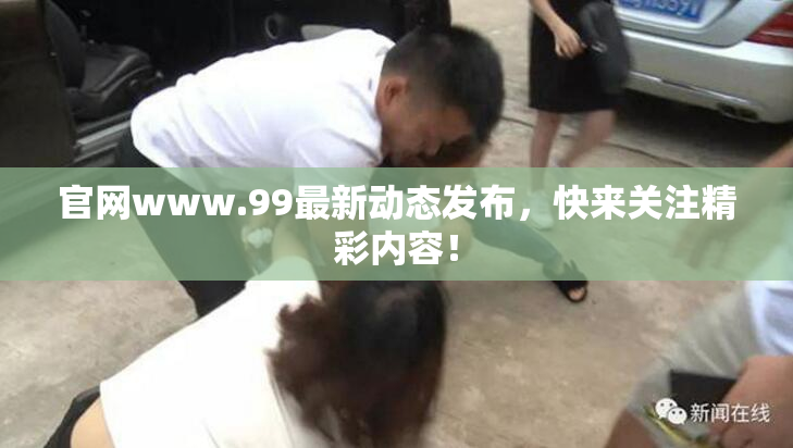 官网www.99最新动态发布，快来关注精彩内容！