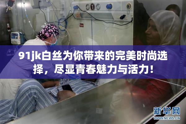 91jk白丝为你带来的完美时尚选择，尽显青春魅力与活力！