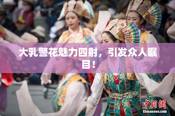 大乳警花魅力四射，引发众人瞩目！