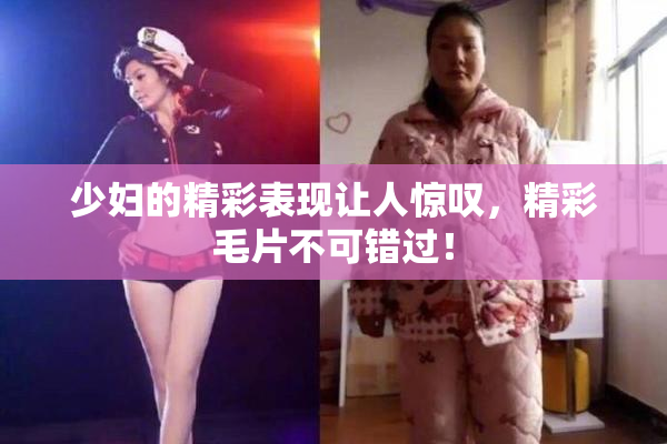 少妇的精彩表现让人惊叹，精彩毛片不可错过！