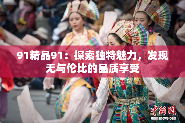 91精品91：探索独特魅力，发现无与伦比的品质享受