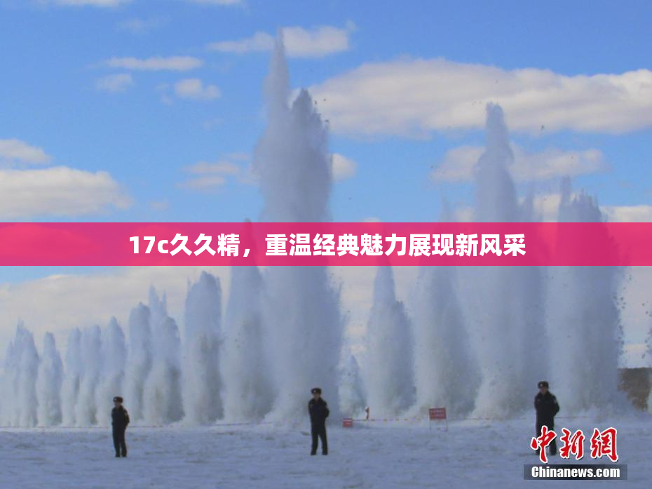 17c久久精，重温经典魅力展现新风采