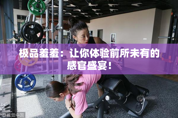 极品羞羞：让你体验前所未有的感官盛宴！