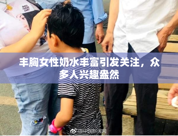 丰胸女性奶水丰富引发关注，众多人兴趣盎然