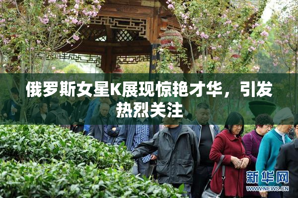 俄罗斯女星K展现惊艳才华，引发热烈关注