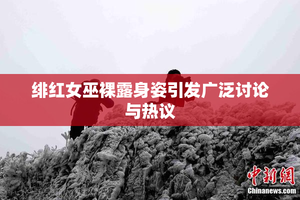 绯红女巫裸露身姿引发广泛讨论与热议