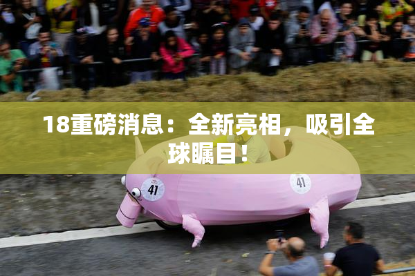 18重磅消息：全新亮相，吸引全球瞩目！