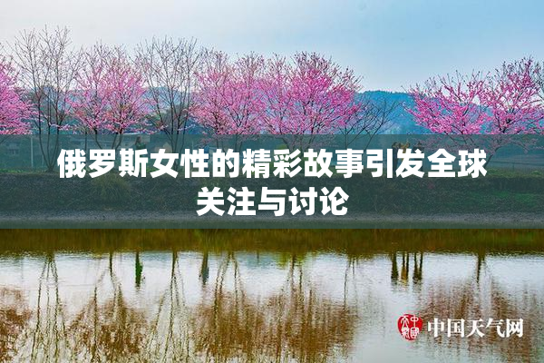 俄罗斯女性的精彩故事引发全球关注与讨论