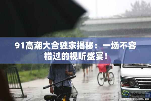 91高潮大合独家揭秘：一场不容错过的视听盛宴！