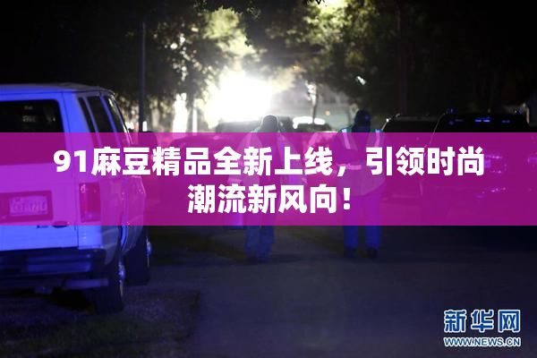 91麻豆精品全新上线，引领时尚潮流新风向！