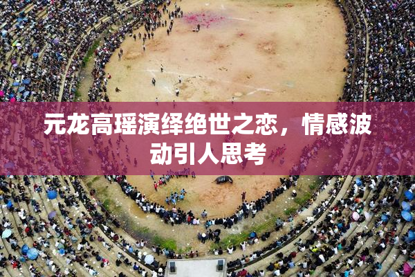 元龙高瑶演绎绝世之恋，情感波动引人思考