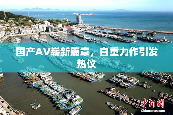 国产AV崭新篇章，白重力作引发热议