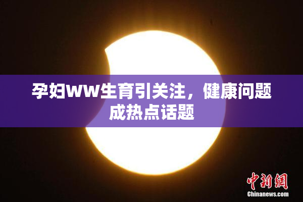 孕妇WW生育引关注，健康问题成热点话题