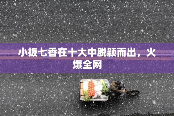 小扳七香在十大中脱颖而出，火爆全网
